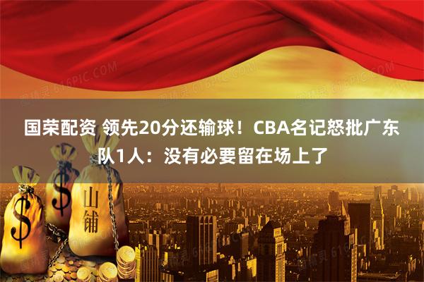 国荣配资 领先20分还输球！CBA名记怒批广东队1人：没有必要留在场上了