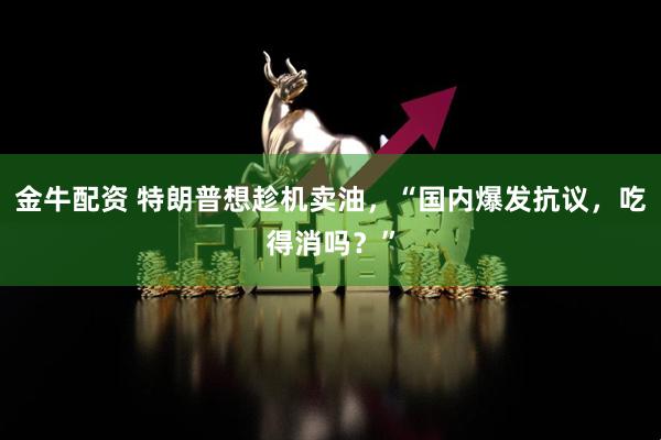 金牛配资 特朗普想趁机卖油，“国内爆发抗议，吃得消吗？”