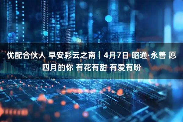 优配合伙人 早安彩云之南｜4月7日 昭通·永善 愿四月的你 有花有甜 有爱有盼