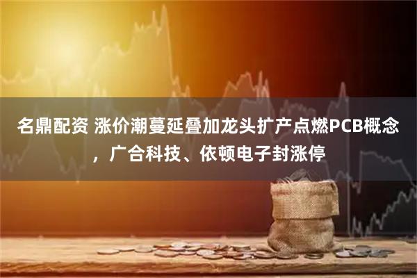 名鼎配资 涨价潮蔓延叠加龙头扩产点燃PCB概念，广合科技、依顿电子封涨停