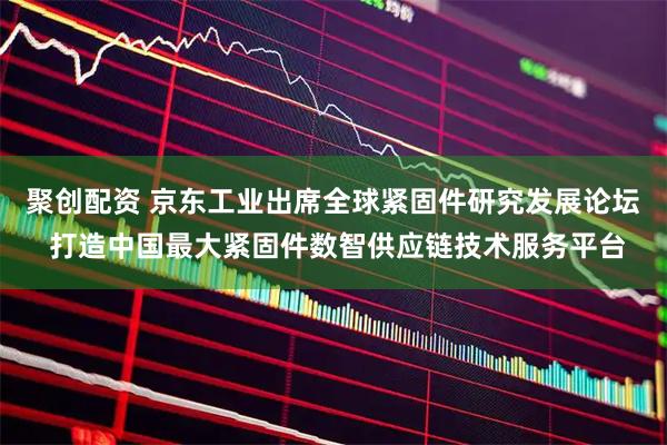 聚创配资 京东工业出席全球紧固件研究发展论坛 打造中国最大紧固件数智供应链技术服务平台